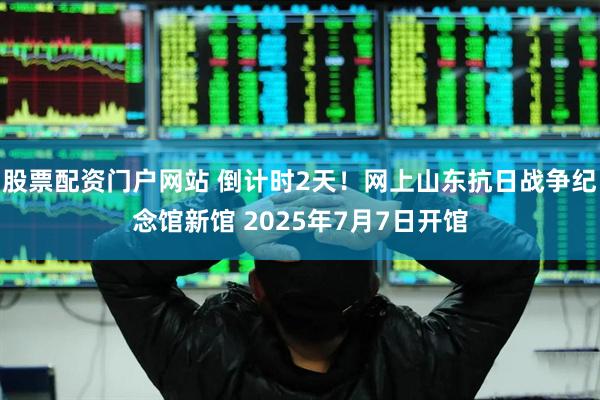 股票配资门户网站 倒计时2天！网上山东抗日战争纪念馆新馆 2025年7月7日开馆