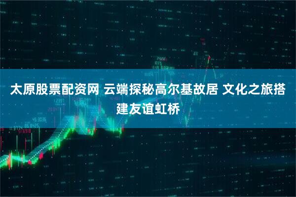 太原股票配资网 云端探秘高尔基故居 文化之旅搭建友谊虹桥