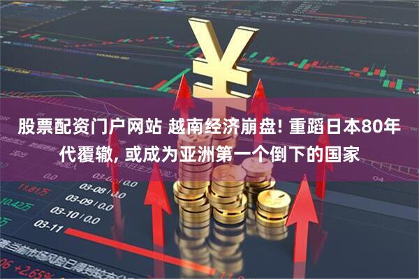 股票配资门户网站 越南经济崩盘! 重蹈日本80年代覆辙, 或成为亚洲第一个倒下的国家