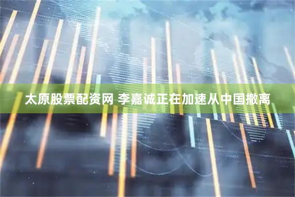 太原股票配资网 李嘉诚正在加速从中国撤离