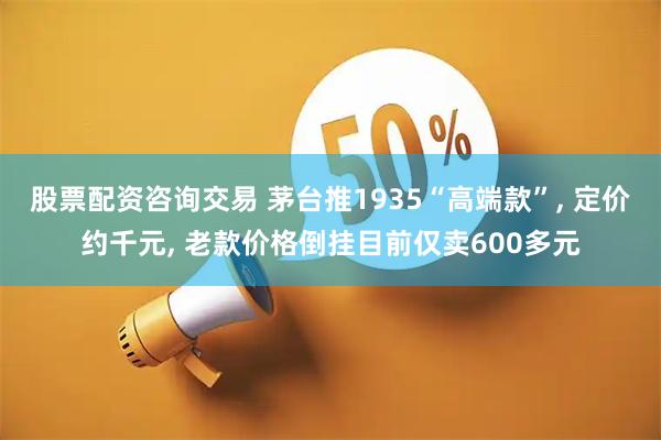 股票配资咨询交易 茅台推1935“高端款”, 定价约千元, 老款价格倒挂目前仅卖600多元