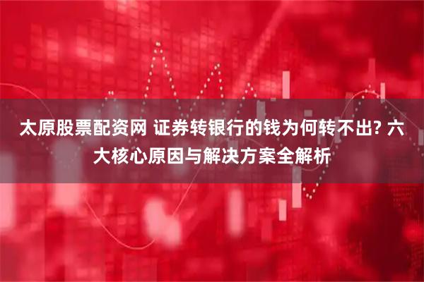 太原股票配资网 证券转银行的钱为何转不出? 六大核心原因与解决方案全解析