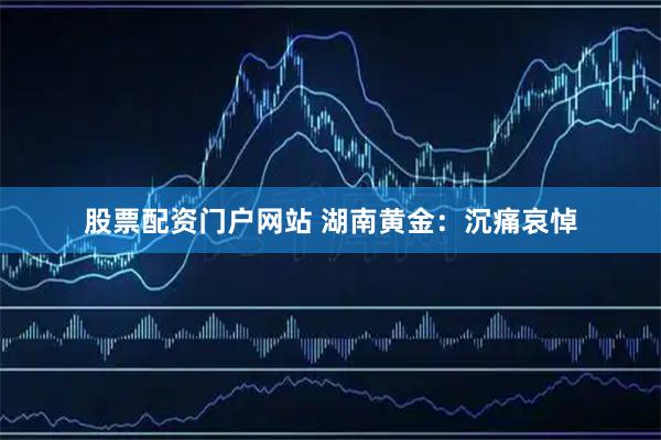 股票配资门户网站 湖南黄金：沉痛哀悼