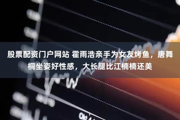 股票配资门户网站 霍雨浩亲手为女友烤鱼，唐舞桐坐姿好性感，大长腿比江楠楠还美