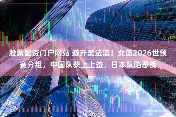 股票配资门户网站 避开美法澳！女篮2026世预赛分组，中国队获上上签，日本队陷恶战