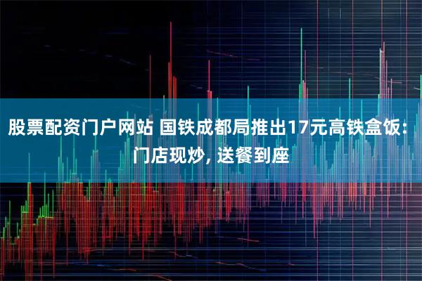 股票配资门户网站 国铁成都局推出17元高铁盒饭: 门店现炒, 送餐到座