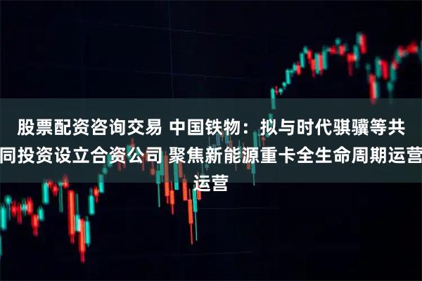 股票配资咨询交易 中国铁物：拟与时代骐骥等共同投资设立合资公司 聚焦新能源重卡全生命周期运营