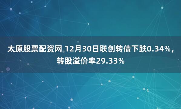 太原股票配资网 12月30日联创转债下跌0.34%，转股溢价率29.33%