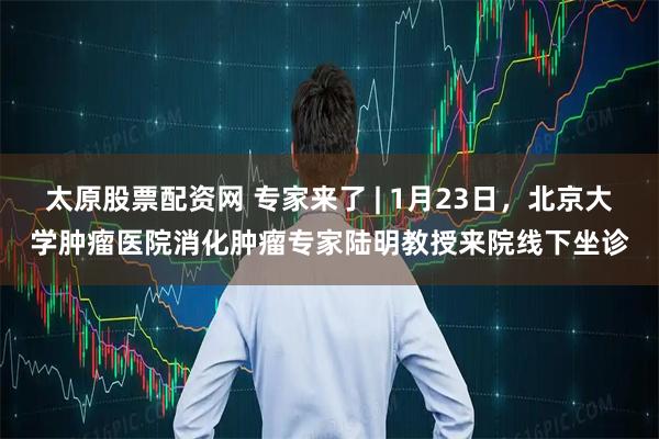 太原股票配资网 专家来了 | 1月23日，北京大学肿瘤医院消化肿瘤专家陆明教授来院线下坐诊