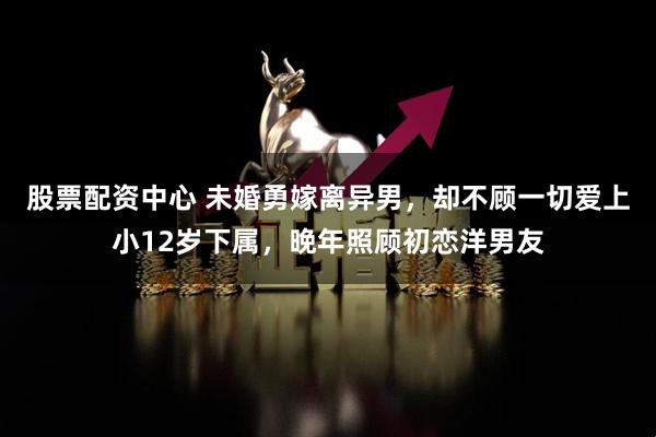 股票配资中心 未婚勇嫁离异男，却不顾一切爱上小12岁下属，晚年照顾初恋洋男友