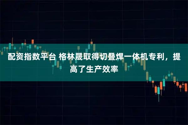 配资指数平台 格林晟取得切叠焊一体机专利，提高了生产效率